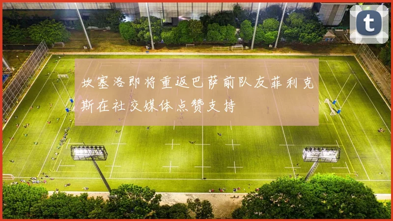 坎塞洛即将重返巴萨前队友菲利克斯在社交媒体点赞支持