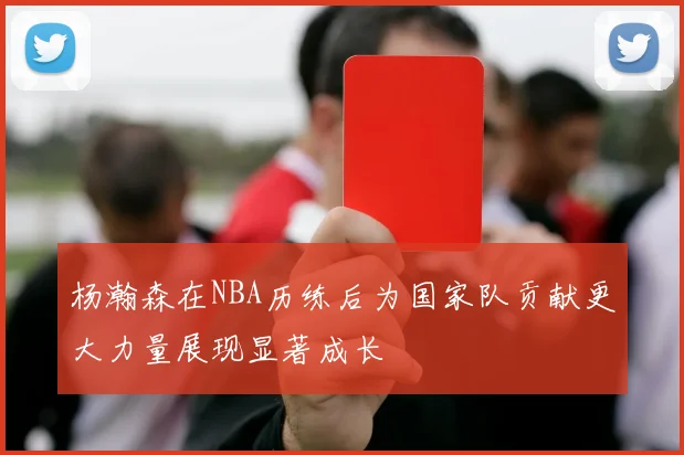 杨瀚森在NBA历练后为国家队贡献更大力量展现显著成长