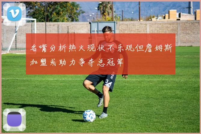 名嘴分析热火现状不乐观但詹姆斯加盟或助力争夺总冠军