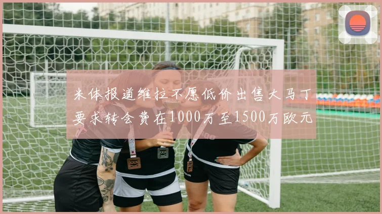 米体报道维拉不愿低价出售大马丁要求转会费在1000万至1500万欧元之间