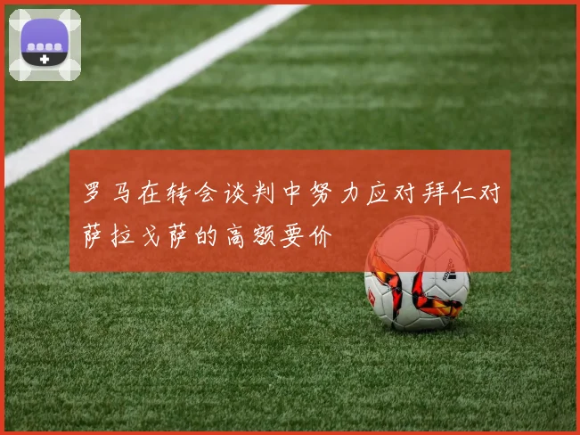 罗马在转会谈判中努力应对拜仁对萨拉戈萨的高额要价