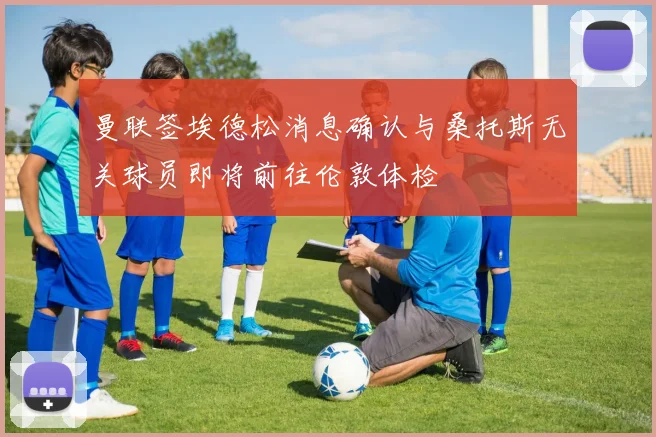 曼联签埃德松消息确认与桑托斯无关球员即将前往伦敦体检