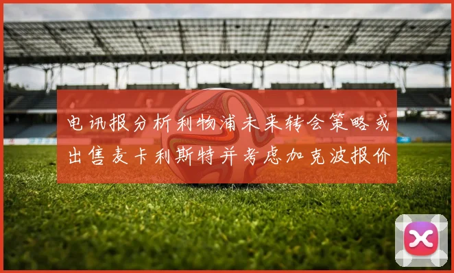 电讯报分析利物浦未来转会策略或出售麦卡利斯特并考虑加克波报价