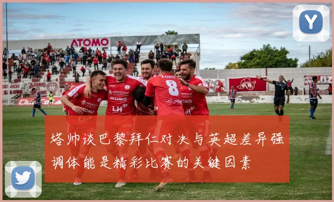 塔帅谈巴黎拜仁对决与英超差异强调体能是精彩比赛的关键因素