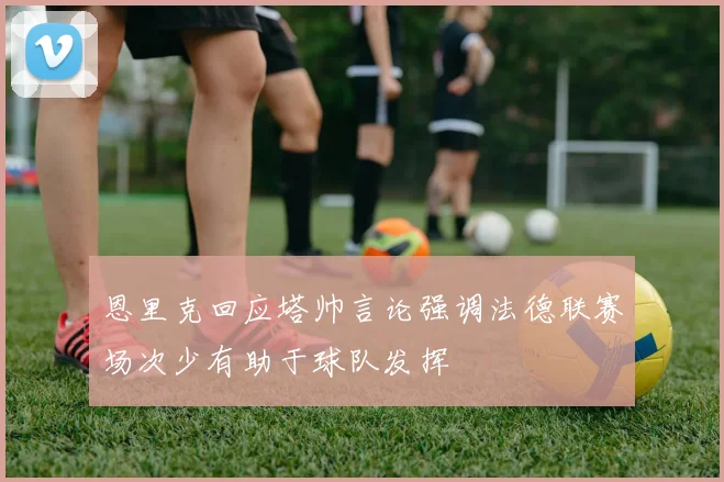 恩里克回应塔帅言论强调法德联赛场次少有助于球队发挥