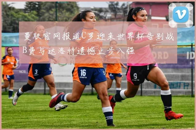 曼联官网报道C罗迎来世界杯告别战B费与达洛特遗憾止步八强