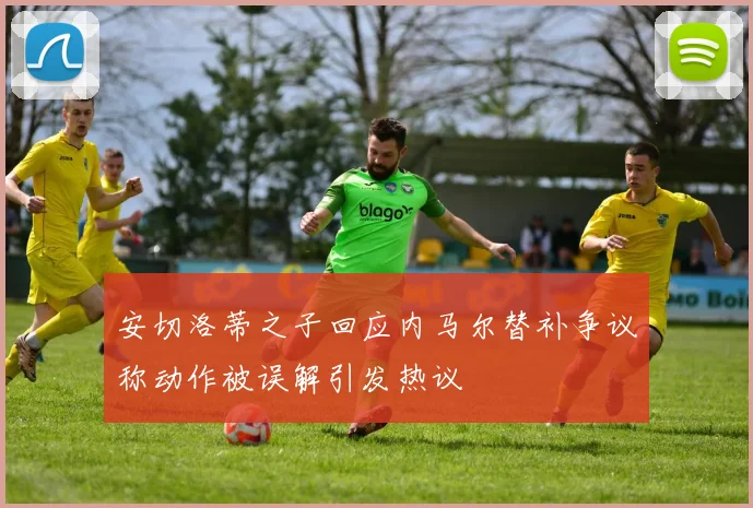 安切洛蒂之子回应内马尔替补争议称动作被误解引发热议