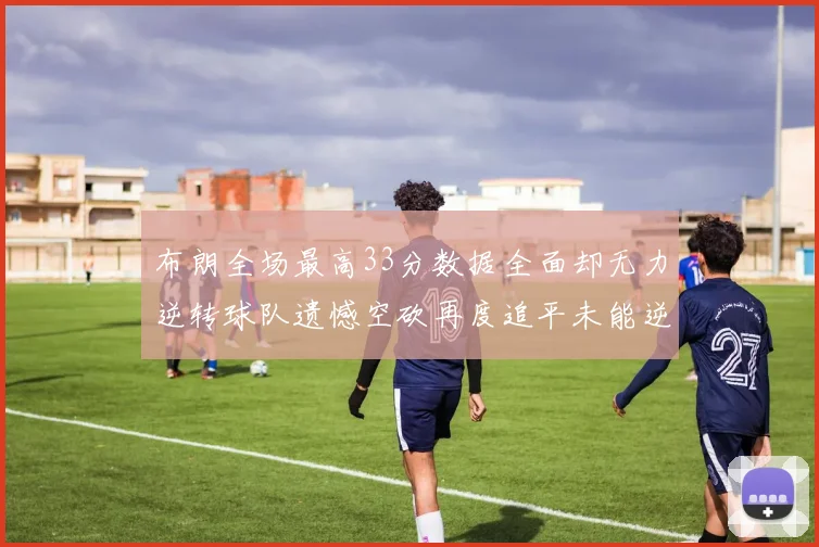 布朗全场最高33分数据全面却无力逆转球队遗憾空砍再度追平未能逆袭
