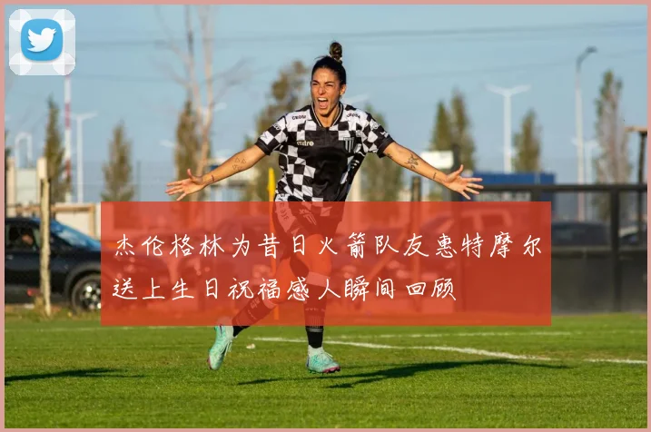 杰伦格林为昔日火箭队友惠特摩尔送上生日祝福感人瞬间回顾