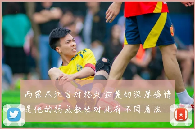 西蒙尼坦言对格列兹曼的深厚感情是他的弱点教练对此有不同看法