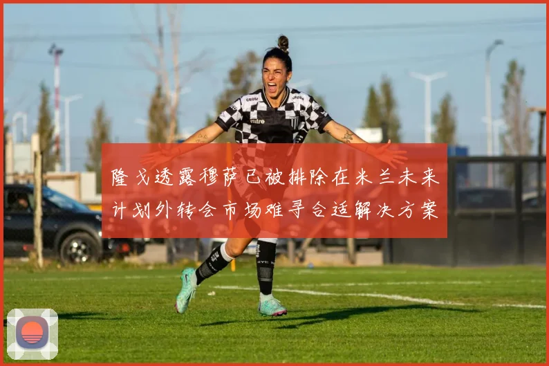 隆戈透露穆萨已被排除在米兰未来计划外转会市场难寻合适解决方案