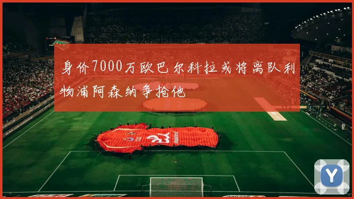 身价7000万欧巴尔科拉或将离队利物浦阿森纳争抢他
