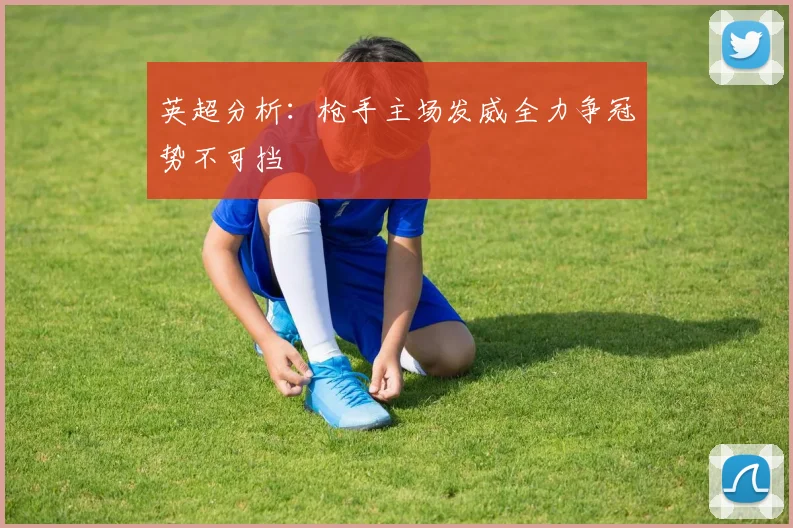 英超分析：枪手主场发威全力争冠势不可挡