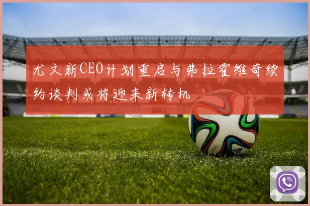 尤文新CEO计划重启与弗拉霍维奇续约谈判或将迎来新转机