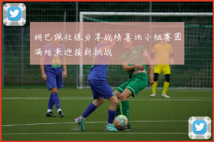 姆巴佩社媒分享战绩喜讯小组赛圆满结束迎接新挑战