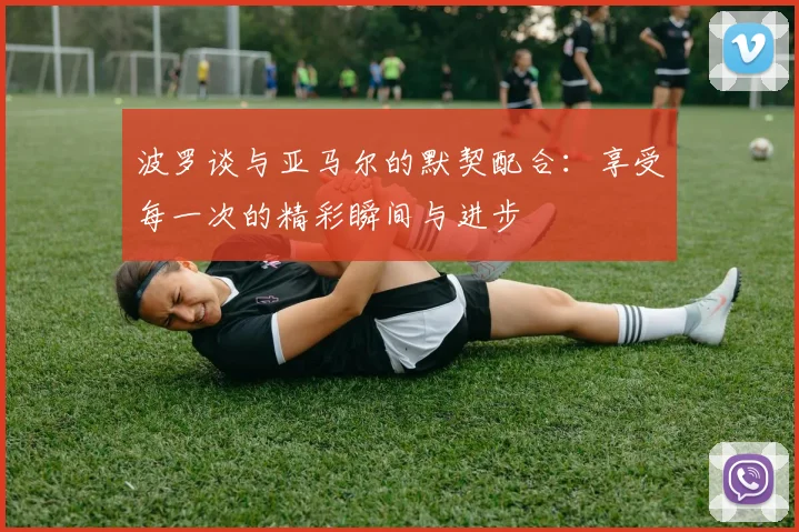 波罗谈与亚马尔的默契配合：享受每一次的精彩瞬间与进步