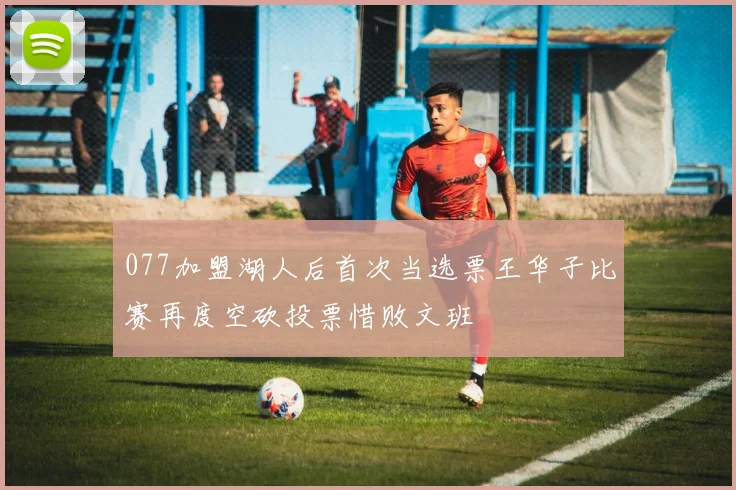 077加盟湖人后首次当选票王华子比赛再度空砍投票惜败文班