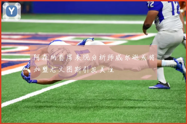 阿森纳首席表现分析师威尔逊或将加盟尤文图斯引发关注
