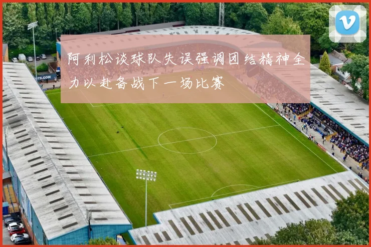 阿利松谈球队失误强调团结精神全力以赴备战下一场比赛